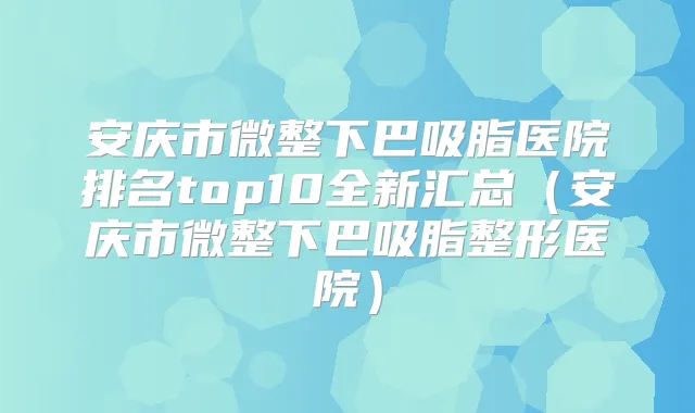 安庆市微整下巴吸脂医院排名top10全新汇总（安庆市微整下巴吸脂整形医院）