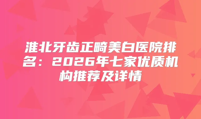 淮北牙齿正畸美白医院排名:2026年七家优质机构推荐及详情