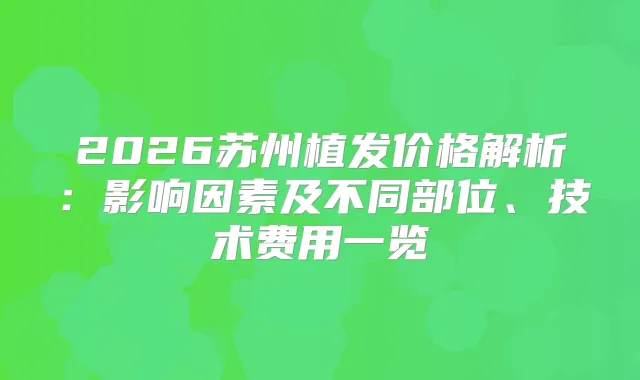 2026苏州植发价格解析：影响因素及不同部位、技术费用一览