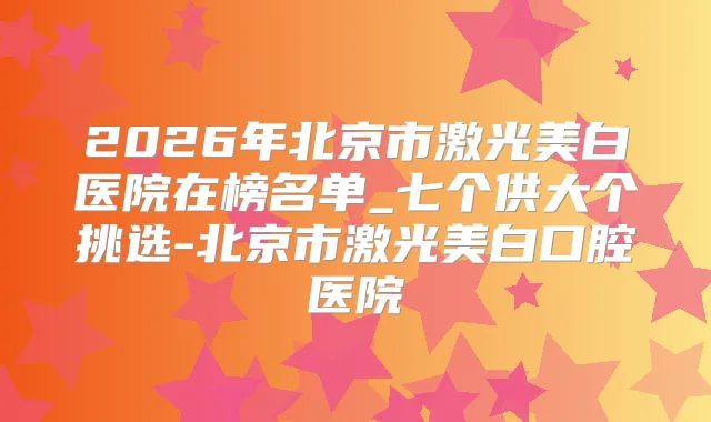 2026年北京市激光美白医院在榜名单_七个供大个挑选-北京市激光美白口腔医院