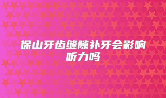 保山牙齿缝隙补牙会影响听力吗