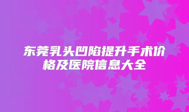 东莞乳头凹陷提升手术价格及医院信息大全