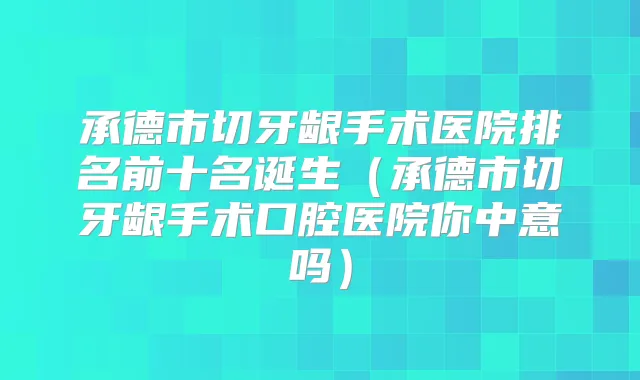 承德市切牙龈手术医院排名前十名诞生(承德市切牙龈手术口腔医院你中意吗)