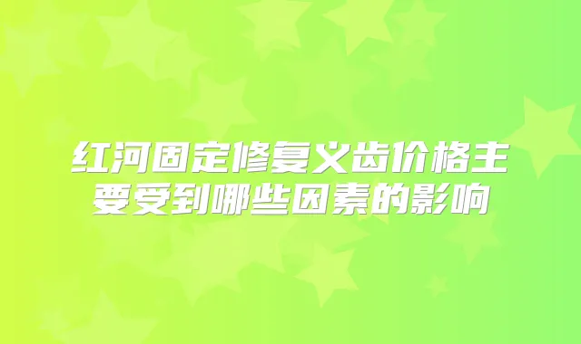 红河固定修复义齿价格主要受到哪些因素的影响