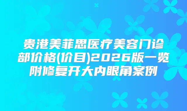 贵港美菲思医疗美容门诊部价格(价目)2026版一览附修复开大内眼角案例