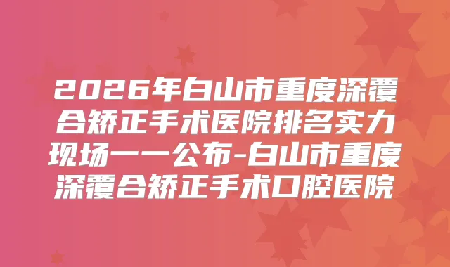 2026年白山市重度深覆合矫正手术医院排名实力现场一一公布-白山市重度深覆合矫正手术口腔医院