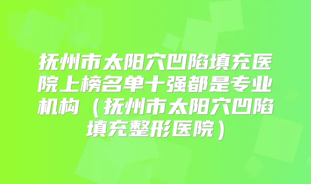抚州市太阳穴凹陷填充医院上榜名单十强都是专业机构(抚州市太阳穴凹陷填充整形医院)