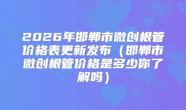 2026年邯郸市微创根管价格表更新发布(邯郸市微创根管价格是多少你了解吗)