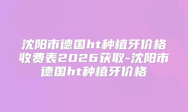 沈阳市德国ht种植牙价格收费表2026获取-沈阳市德国ht种植牙价格