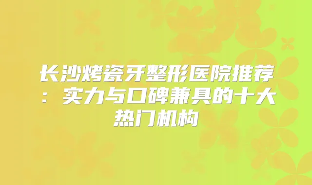 长沙烤瓷牙整形医院推荐：实力与口碑兼具的十大热门机构