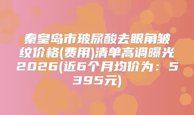 秦皇岛市玻尿酸去眼角皱纹价格(费用)清单高调曝光2026(近6个月均价为：5395元)