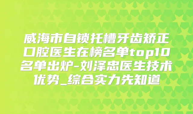 威海市自锁托槽牙齿矫正口腔医生在榜名单top10名单出炉-刘泽忠医生技术优势_综合实力先知道