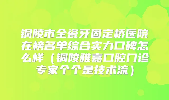 铜陵市全瓷牙固定桥医院在榜名单综合实力口碑怎么样(铜陵雅嘉口腔门诊专家个个是技术流)