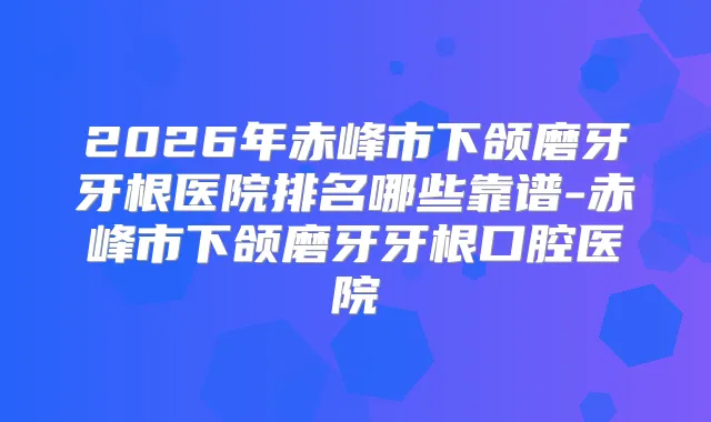 2026年赤峰市下颌磨牙牙根医院排名哪些靠谱-赤峰市下颌磨牙牙根口腔医院