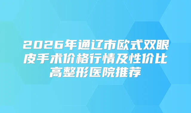 2026年通辽市欧式双眼皮手术价格行情及性价比高整形医院推荐