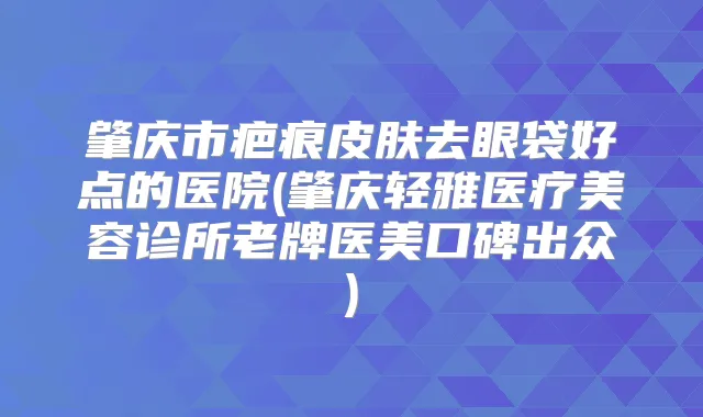 肇庆市疤痕皮肤去眼袋好点的医院(肇庆轻雅医疗美容诊所老牌医美口碑出众)