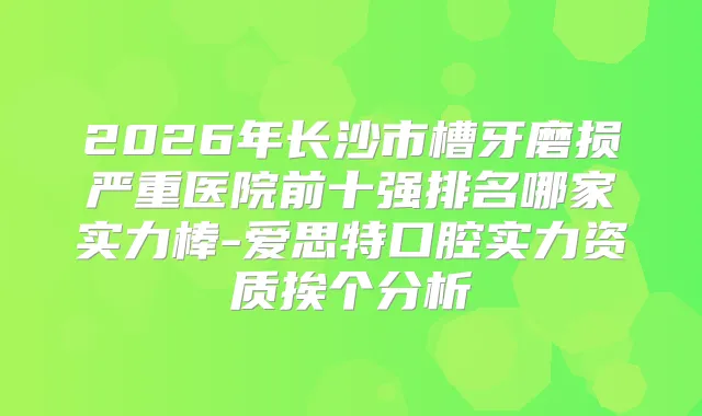 2026年长沙市槽牙磨损严重医院前十强排名哪家实力棒-爱思特口腔实力资质挨个分析