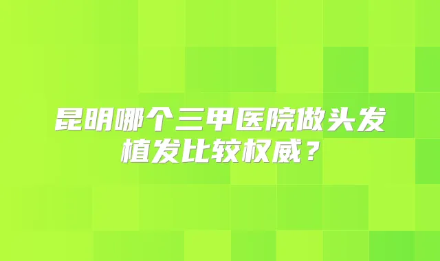 昆明哪个三甲医院做头发植发比较?