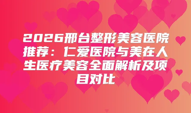 2026邢台整形美容医院推荐：仁爱医院与美在人生医疗美容全面解析及项目对比