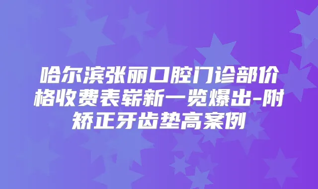 哈尔滨张丽口腔门诊部价格收费表崭新一览爆出-附矫正牙齿垫高案例