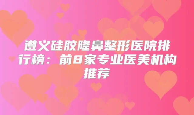 遵义硅胶隆鼻整形医院排行榜：前8家专业医美机构推荐
