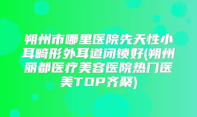 朔州市哪里医院先天性小耳畸形外耳道闭锁好(朔州丽都医疗美容医院热门医美TOP齐聚)