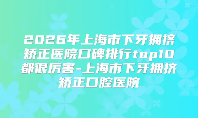 2026年上海市下牙拥挤矫正医院口碑排行top10都很厉害-上海市下牙拥挤矫正口腔医院