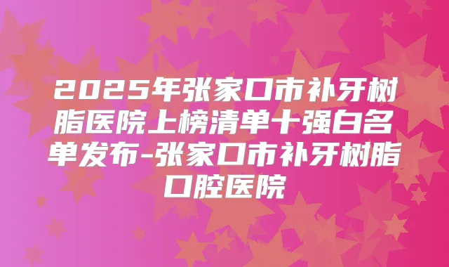2025年张家口市补牙树脂医院上榜清单十强白名单发布-张家口市补牙树脂口腔医院
