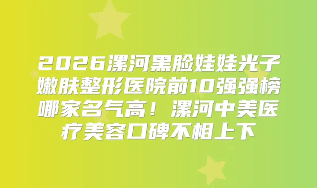 2026漯河黑脸娃娃光子嫩肤整形医院前10强强榜哪家名气高！漯河中美医疗美容口碑不相上下