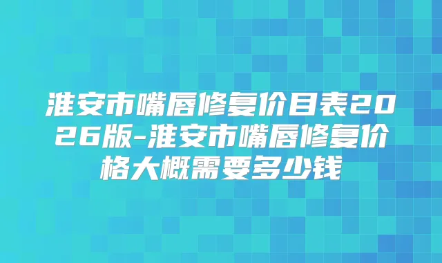 淮安市嘴唇修复价目表2026版-淮安市嘴唇修复价格大概需要多少钱