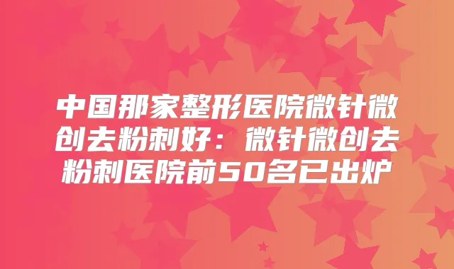 中国那家整形医院微针微创去粉刺好:微针微创去粉刺医院前50名已出炉