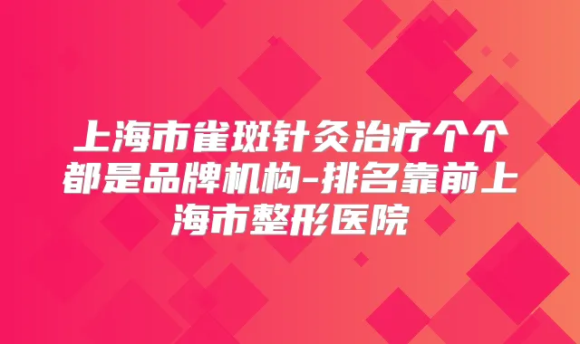 上海市雀斑针灸个个都是品牌机构-排名靠前上海市整形医院