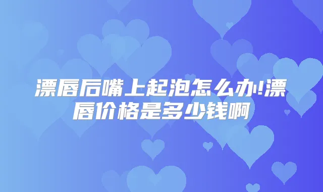 漂唇后嘴上起泡怎么办!漂唇价格是多少钱啊