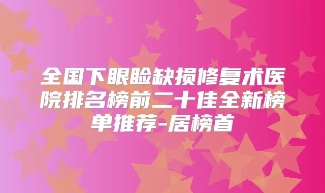 全国下眼睑缺损修复术医院排名榜前二十佳全新榜单推荐-居榜首