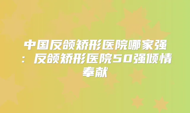 中国反颌矫形医院哪家强:反颌矫形医院50强倾情奉献