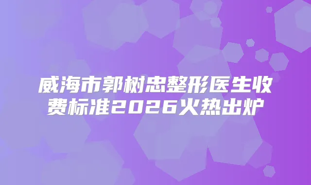 威海市郭树忠整形医生收费标准2026火热出炉