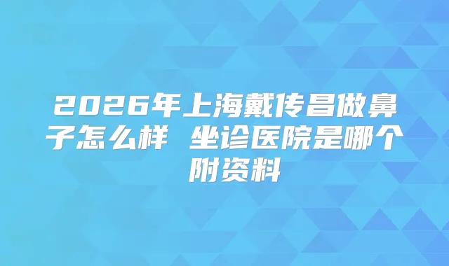 2026年上海戴传昌做鼻子怎么样 坐诊医院是哪个 附资料