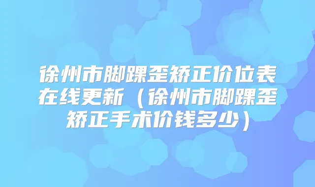 徐州市脚踝歪矫正价位表在线更新(徐州市脚踝歪矫正手术价钱多少)