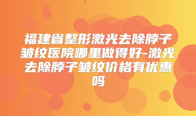 福建省整形激光去除脖子皱纹医院哪里做得好-激光去除脖子皱纹价格有优惠吗