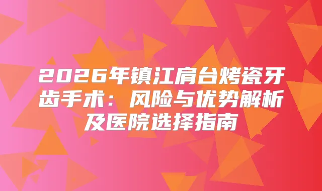 2026年镇江肩台烤瓷牙齿手术：风险与优势解析及医院选择指南