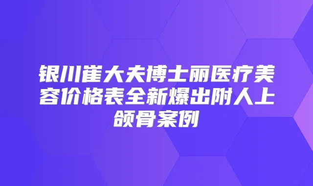 银川崔大夫博士丽医疗美容价格表全新爆出附人上颌骨案例