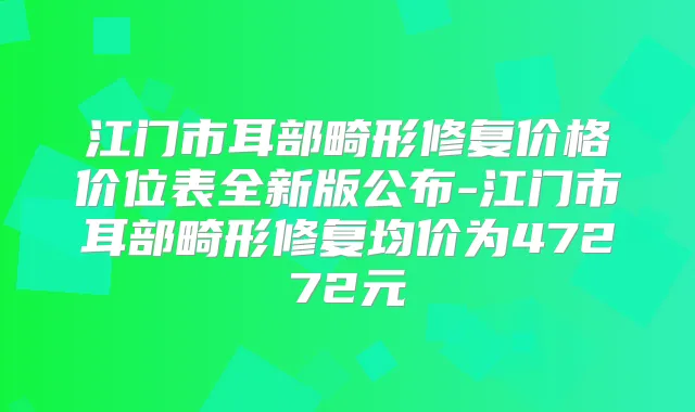 江门市耳部畸形修复价格价位表全新版公布-江门市耳部畸形修复均价为47272元