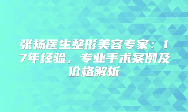 张杨医生整形美容专家：17年经验，专业手术案例及价格解析