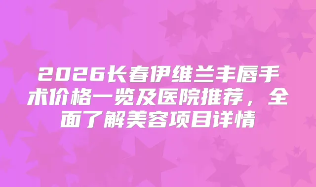 2026长春伊维兰丰唇手术价格一览及医院推荐，全面了解美容项目详情