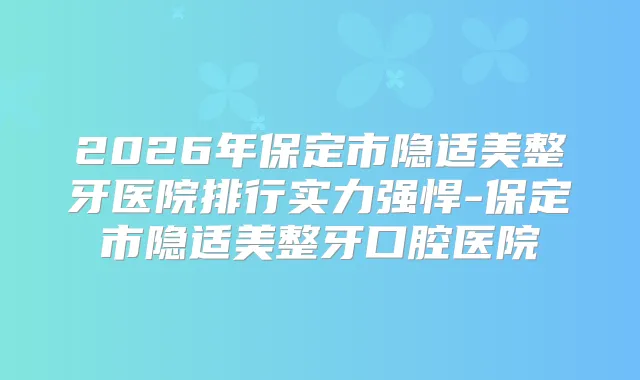 2026年保定市隐适美整牙医院排行实力强悍-保定市隐适美整牙口腔医院