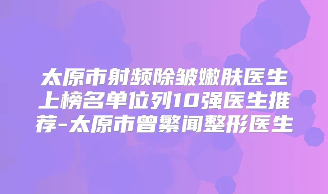 太原市射频除皱嫩肤医生上榜名单位列10强医生推荐-太原市曾繁闻整形医生