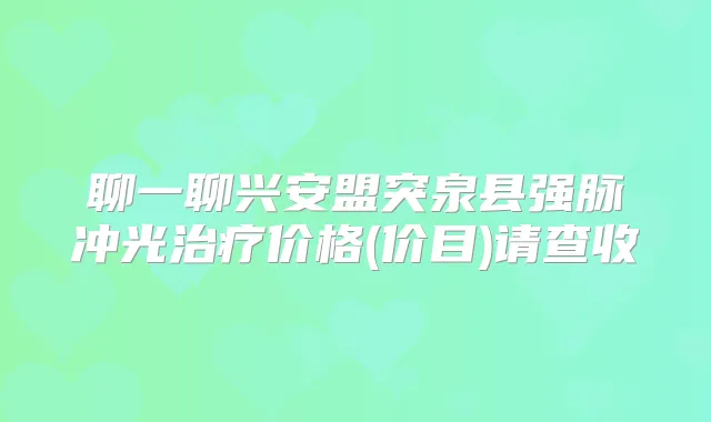 聊一聊兴安盟突泉县强脉冲光价格(价目)请查收
