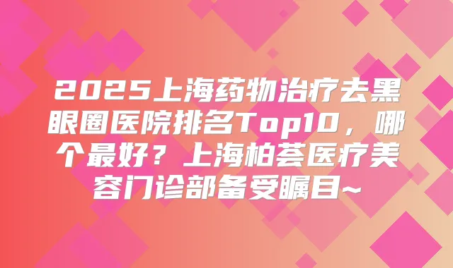 2025上海药物去黑眼圈医院排名Top10,哪个好?上海柏荟医疗美容门诊部备受瞩目~
