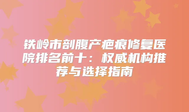 铁岭市剖腹产疤痕修复医院排名前十:机构推荐与选择指南