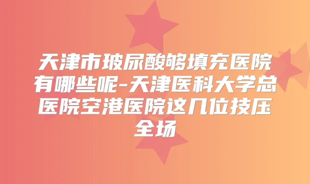 天津市玻尿酸够填充医院有哪些呢-天津医科大学总医院空港医院这几位技压全场